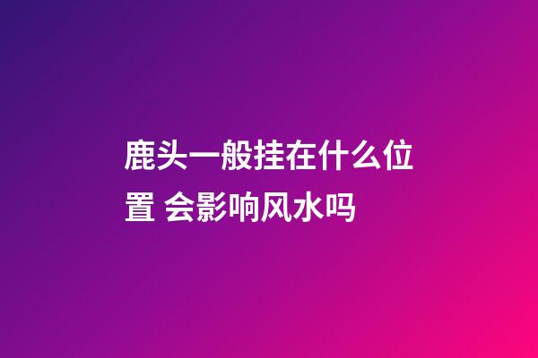 鹿头一般挂在什么位置 会影响风水吗